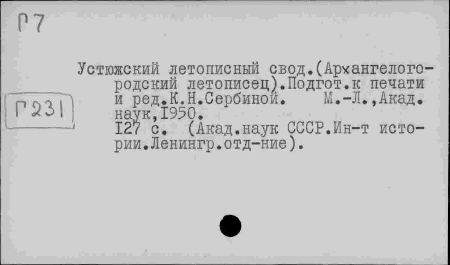 ﻿Р7
Г 23 il -----J
Устюжский летописный свод.(Архангелого родекий летописец).Подгот.к печати и ред.К.Н.Сербинои. М.-Л.,Акад, наук,1950.
127 с. (Акад.наук СССР.Ин-т истории. Ленингр.отд-ние).